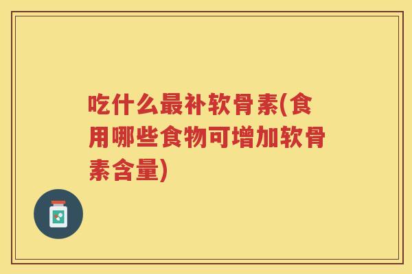 吃什么补软骨素(食用哪些食物可增加软骨素含量)