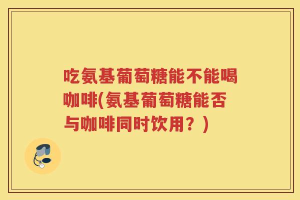 吃氨基葡萄糖能不能喝咖啡(氨基葡萄糖能否与咖啡同时饮用?) 吃氨基葡萄糖能不能喝咖啡(氨基葡萄糖能否与咖啡同时饮用?)