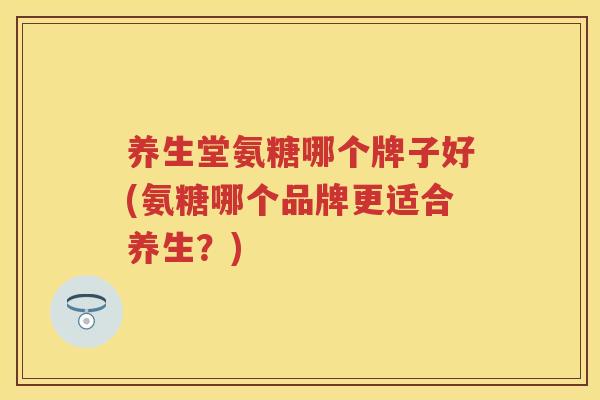 养生堂氨糖哪个牌子好(氨糖哪个品牌更适合养生？)