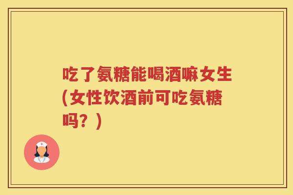 吃了氨糖能喝酒嘛女生(女性饮酒前可吃氨糖吗？)