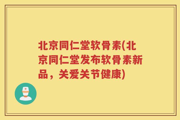 北京同仁堂软骨素(北京同仁堂发布软骨素新品，关爱关节健康)