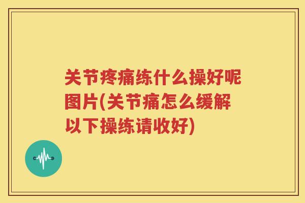 关节练什么操好呢图片(关节痛怎么缓解以下操练请收好)