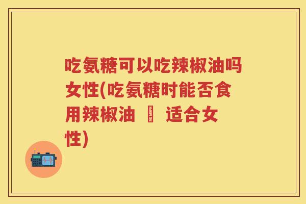 吃氨糖可以吃辣椒油吗女性(吃氨糖时能否食用辣椒油 – 适合女性)