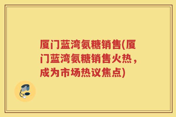 厦门蓝湾氨糖销售(厦门蓝湾氨糖销售火热，成为市场热议焦点)