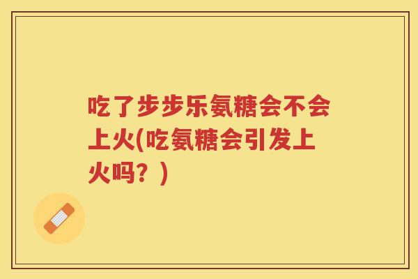吃了步步乐氨糖会不会上火(吃氨糖会引发上火吗？)
