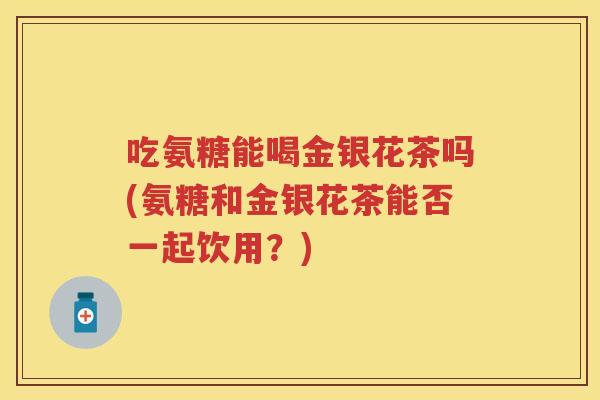 吃氨糖能喝金银花茶吗(氨糖和金银花茶能否一起饮用？)