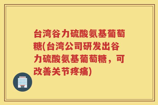 台湾谷力硫酸氨基葡萄糖(台湾公司研发出谷力硫酸氨基葡萄糖，可改善关节)
