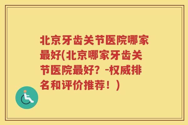 北京牙齿关节医院哪家好(北京哪家牙齿关节医院好？-权威排名和评价推荐！)