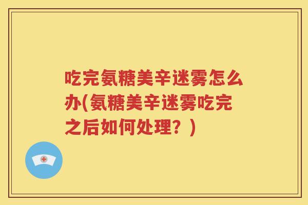 吃完氨糖美辛迷雾怎么办(氨糖美辛迷雾吃完之后如何处理？)