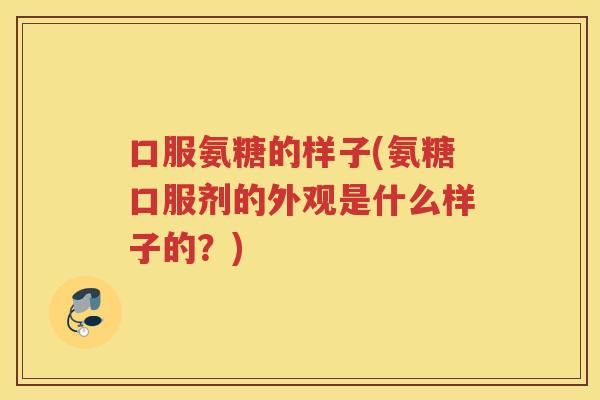 口服氨糖的样子(氨糖口服剂的外观是什么样子的？)