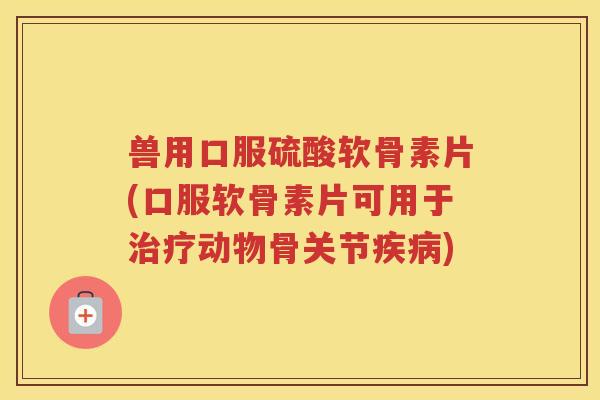 兽用口服硫酸软骨素片(口服软骨素片可用于动物骨关节) 兽用口服硫酸软骨素片(口服软骨素片可用于动物骨关节)