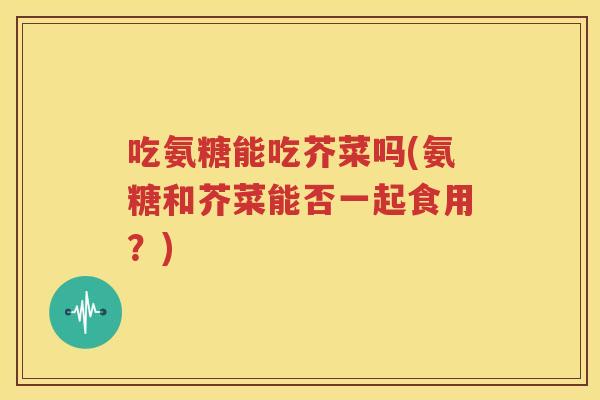 吃氨糖能吃芥菜吗(氨糖和芥菜能否一起食用?) 吃氨糖能吃芥菜吗(氨糖和芥菜能否一起食用?)