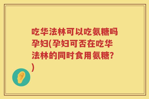 吃华法林可以吃氨糖吗孕妇(孕妇可否在吃华法林的同时食用氨糖？)
