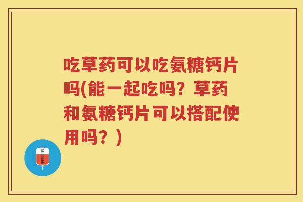 吃草药可以吃氨糖钙片吗(能一起吃吗？草药和氨糖钙片可以搭配使用吗？)