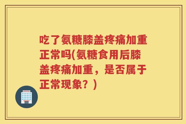 吃了氨糖膝盖加重正常吗(氨糖食用后膝盖加重，是否属于正常现象？)