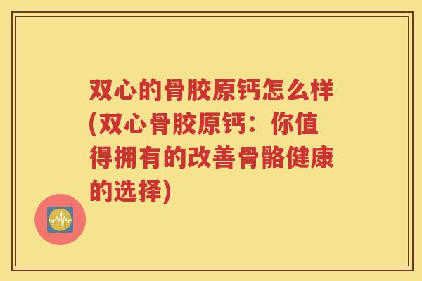 双心的骨胶原钙怎么样(双心骨胶原钙：你值得拥有的改善骨骼健康的选择)