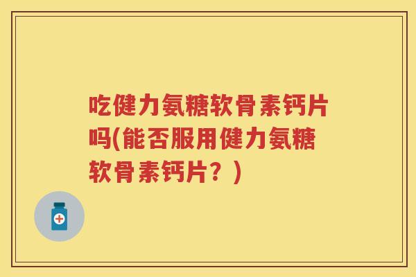 吃健力氨糖软骨素钙片吗(能否服用健力氨糖软骨素钙片？)