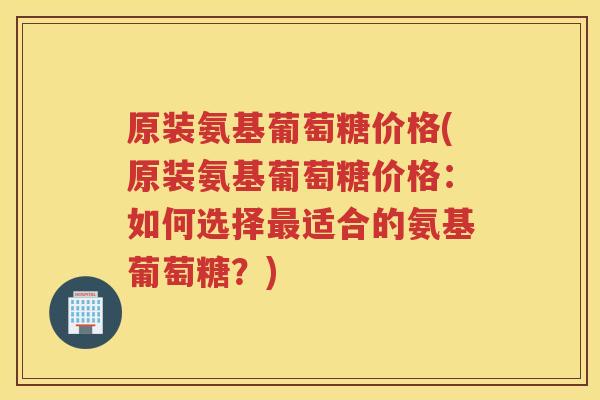 原装氨基葡萄糖价格(原装氨基葡萄糖价格：如何选择适合的氨基葡萄糖？)