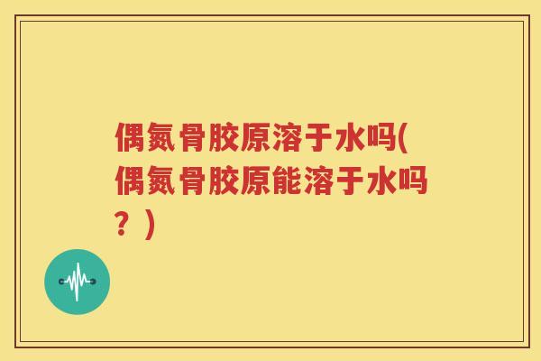 偶氮骨胶原溶于水吗(偶氮骨胶原能溶于水吗?) 偶氮骨胶原溶于水吗(偶氮骨胶原能溶于水吗?)