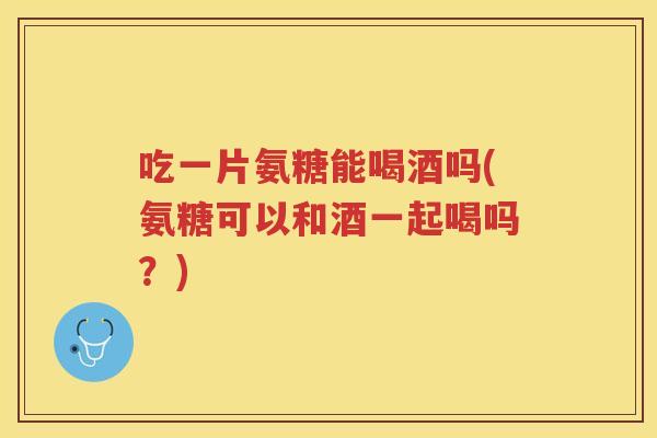 吃一片氨糖能喝酒吗(氨糖可以和酒一起喝吗？)