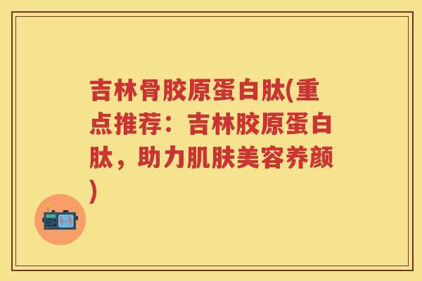 吉林骨胶原蛋白肽(重点推荐：吉林胶原蛋白肽，助力美容养颜)