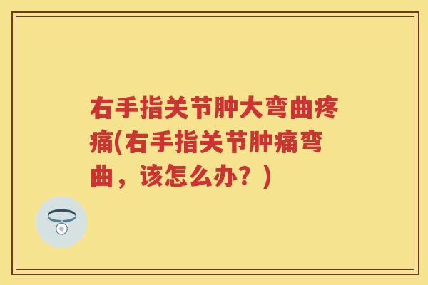 右手指关节肿大弯曲(右手指关节肿痛弯曲,该怎么办?) 右手指关节肿大弯曲(右手指关节肿痛弯曲,该怎么办?)