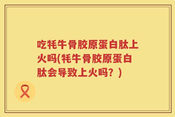 吃牦牛骨胶原蛋白肽上火吗(牦牛骨胶原蛋白肽会导致上火吗?) 吃牦牛骨胶原蛋白肽上火吗(牦牛骨胶原蛋白肽会导致上火吗?)
