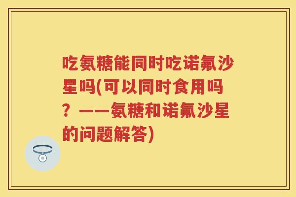 吃氨糖能同时吃诺氟沙星吗(可以同时食用吗?——氨糖和诺氟沙星的问题解答) 吃氨糖能同时吃诺氟沙星吗(可以同时食用吗?——氨糖和诺氟沙星的问题解答)