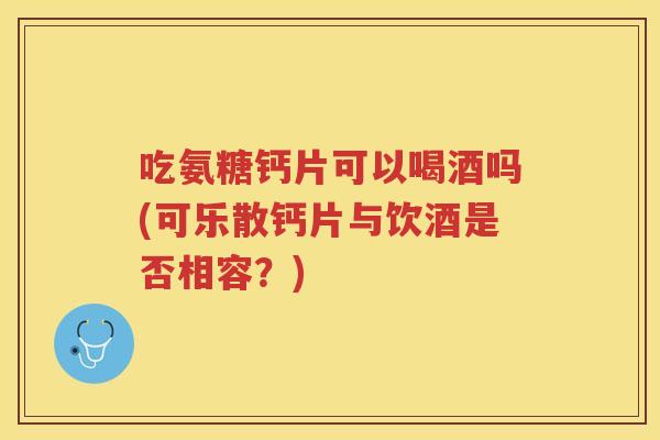 吃氨糖钙片可以喝酒吗(可乐散钙片与饮酒是否相容?) 吃氨糖钙片可以喝酒吗(可乐散钙片与饮酒是否相容?)