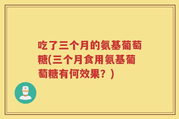 吃了三个月的氨基葡萄糖(三个月食用氨基葡萄糖有何效果?) 吃了三个月的氨基葡萄糖(三个月食用氨基葡萄糖有何效果?)