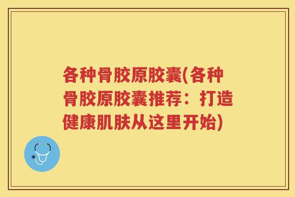 各种骨胶原胶囊(各种骨胶原胶囊推荐：打造健康从这里开始)