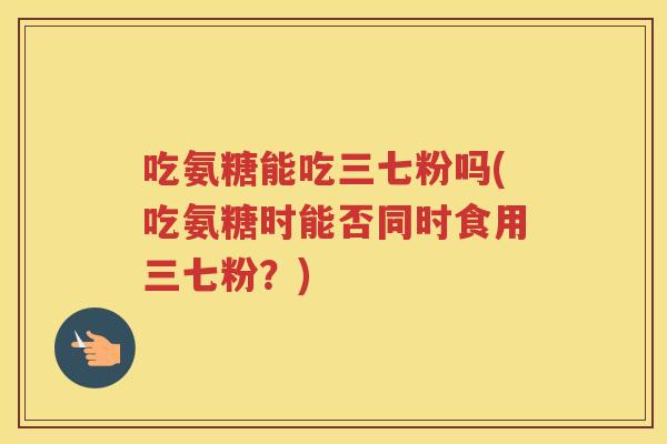 吃氨糖能吃三七粉吗(吃氨糖时能否同时食用三七粉?) 吃氨糖能吃三七粉吗(吃氨糖时能否同时食用三七粉?)