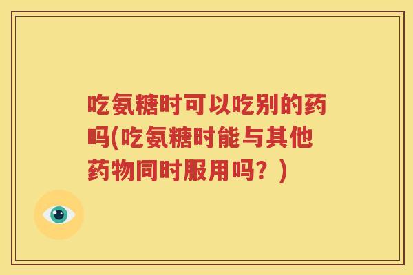 吃氨糖时可以吃别的药吗(吃氨糖时能与其他同时服用吗?) 吃氨糖时可以吃别的药吗(吃氨糖时能与其他同时服用吗?)
