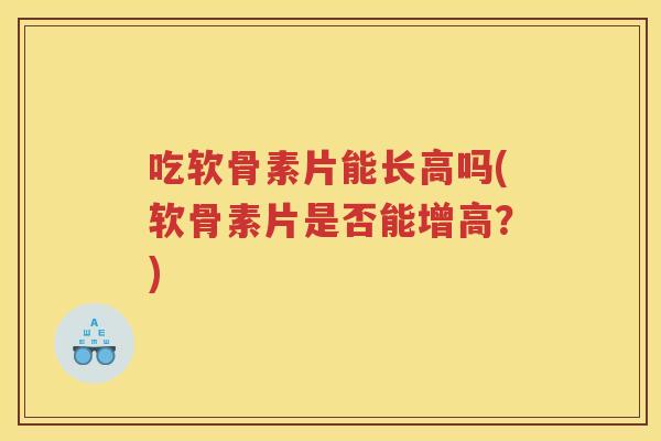 吃软骨素片能长高吗(软骨素片是否能增高？)