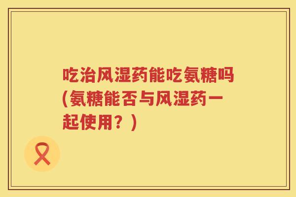 吃药能吃氨糖吗(氨糖能否与药一起使用?) 吃药能吃氨糖吗(氨糖能否与药一起使用?)
