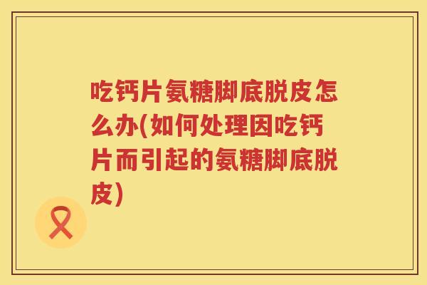 吃钙片氨糖脚底脱皮怎么办(如何处理因吃钙片而引起的氨糖脚底脱皮)