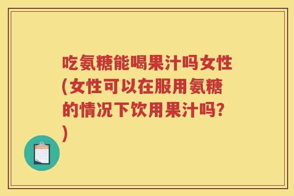 吃氨糖能喝果汁吗女性(女性可以在服用氨糖的情况下饮用果汁吗？)