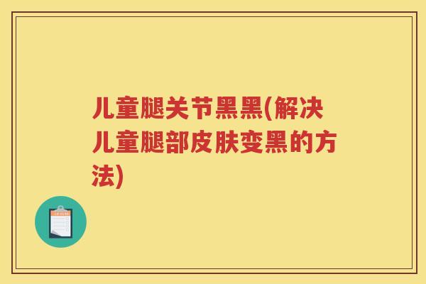 儿童腿关节黑黑(解决儿童腿部变黑的方法) 儿童腿关节黑黑(解决儿童腿部变黑的方法)