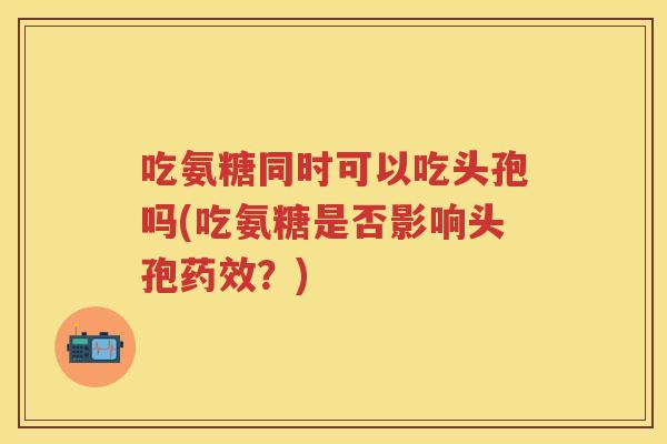 吃氨糖同时可以吃头孢吗(吃氨糖是否影响头孢?) 吃氨糖同时可以吃头孢吗(吃氨糖是否影响头孢?)