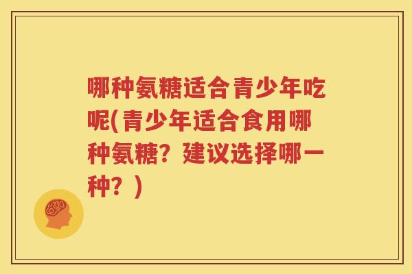 哪种氨糖适合青少年吃呢(青少年适合食用哪种氨糖？建议选择哪一种？)