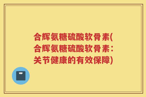合辉氨糖硫酸软骨素(合辉氨糖硫酸软骨素:关节健康的有效保障) 合辉氨糖硫酸软骨素(合辉氨糖硫酸软骨素:关节健康的有效保障)