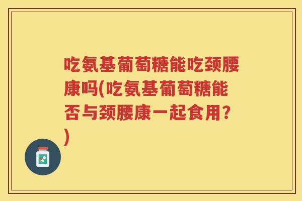 吃氨基葡萄糖能吃颈腰康吗(吃氨基葡萄糖能否与颈腰康一起食用?) 吃氨基葡萄糖能吃颈腰康吗(吃氨基葡萄糖能否与颈腰康一起食用?)