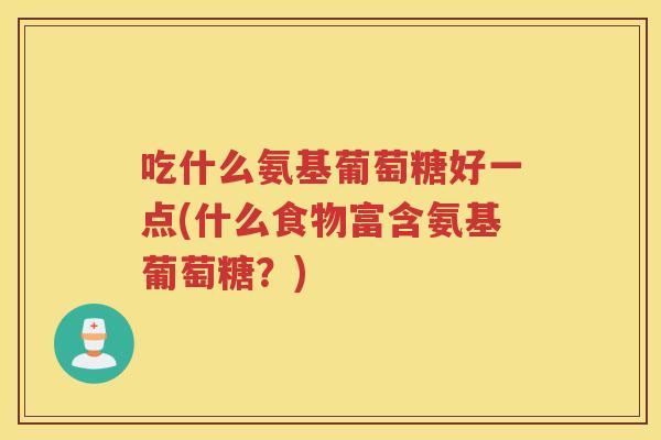 吃什么氨基葡萄糖好一点(什么食物富含氨基葡萄糖?) 吃什么氨基葡萄糖好一点(什么食物富含氨基葡萄糖?)