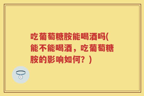 吃葡萄糖胺能喝酒吗(能不能喝酒,吃葡萄糖胺的影响如何?) 吃葡萄糖胺能喝酒吗(能不能喝酒,吃葡萄糖胺的影响如何?)