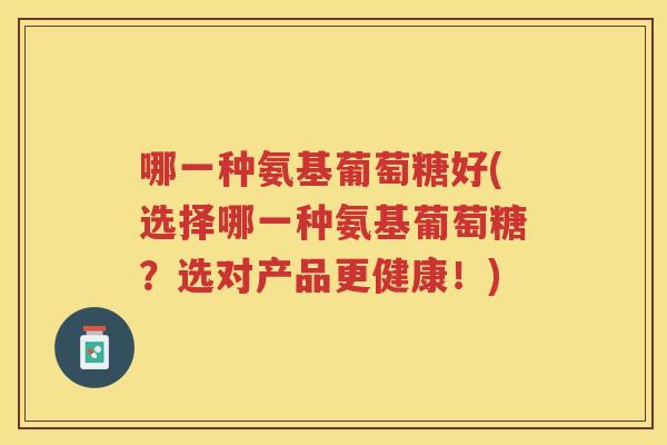哪一种氨基葡萄糖好(选择哪一种氨基葡萄糖?选对产品更健康!) 哪一种氨基葡萄糖好(选择哪一种氨基葡萄糖?选对产品更健康!)