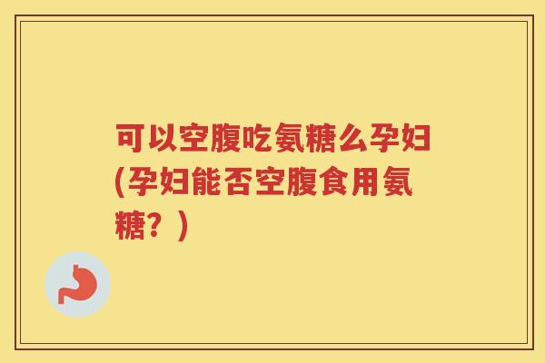 可以空腹吃氨糖么孕妇(孕妇能否空腹食用氨糖?) 可以空腹吃氨糖么孕妇(孕妇能否空腹食用氨糖?)