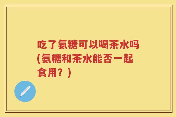 吃了氨糖可以喝茶水吗(氨糖和茶水能否一起食用?) 吃了氨糖可以喝茶水吗(氨糖和茶水能否一起食用?)