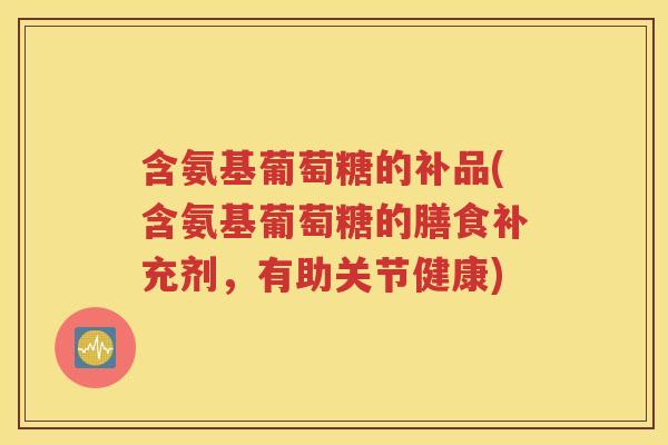 含氨基葡萄糖的补品(含氨基葡萄糖的膳食补充剂,有助关节健康) 含氨基葡萄糖的补品(含氨基葡萄糖的膳食补充剂,有助关节健康)