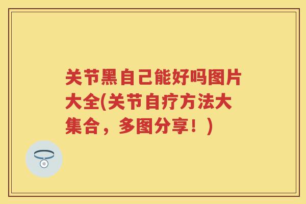 关节黑自己能好吗图片大全(关节自疗方法大集合，多图分享！)