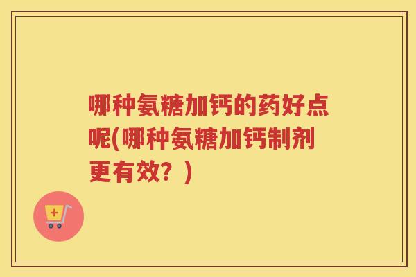 哪种氨糖加钙的药好点呢(哪种氨糖加钙制剂更有效？)